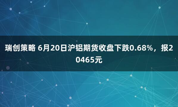 瑞创策略 6月20日沪铝期货收盘下跌0.68%，报20465元