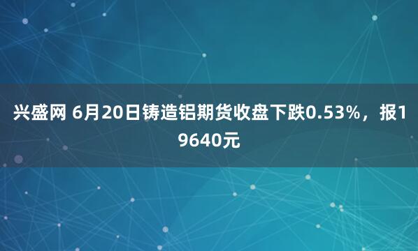 兴盛网 6月20日铸造铝期货收盘下跌0.53%，报19640元