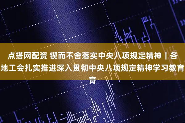 点搭网配资 锲而不舍落实中央八项规定精神｜各地工会扎实推进深入贯彻中央八项规定精神学习教育