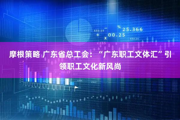 摩根策略 广东省总工会：“广东职工文体汇”引领职工文化新风尚