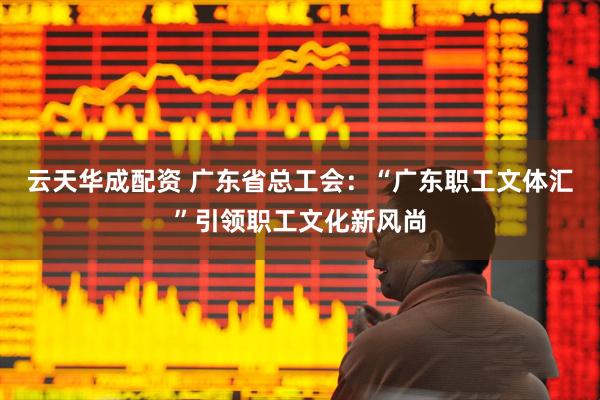 云天华成配资 广东省总工会：“广东职工文体汇”引领职工文化新风尚
