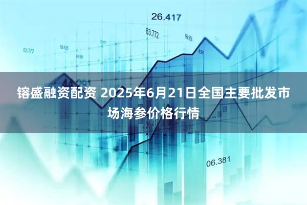 镕盛融资配资 2025年6月21日全国主要批发市场海参价格行情