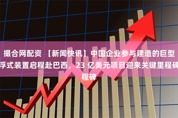 撮合网配资 【新闻快讯】中国企业参与建造的巨型浮式装置启程赴巴西，23 亿美元项目迎来关键里程碑