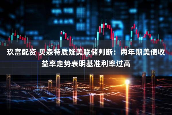 玖富配资 贝森特质疑美联储判断：两年期美债收益率走势表明基准利率过高