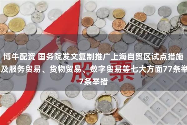 博牛配资 国务院发文复制推广上海自贸区试点措施 涉及服务贸易、货物贸易、数字贸易等七大方面77条举措