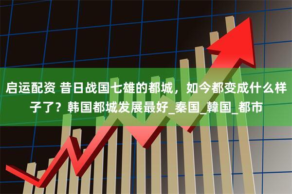 启运配资 昔日战国七雄的都城，如今都变成什么样子了？韩国都城发展最好_秦国_韓国_都市