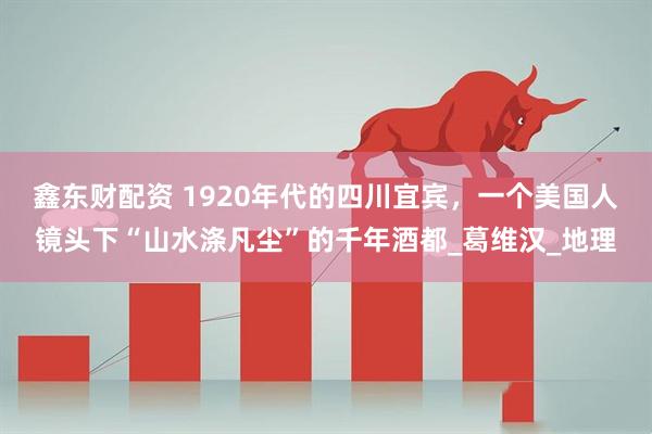 鑫东财配资 1920年代的四川宜宾，一个美国人镜头下“山水涤凡尘”的千年酒都_葛维汉_地理
