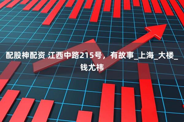 配股神配资 江西中路215号，有故事_上海_大楼_钱尤祎