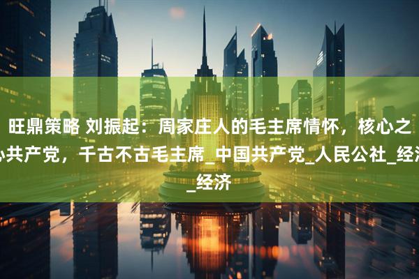 旺鼎策略 刘振起：周家庄人的毛主席情怀，核心之心共产党，千古不古毛主席_中国共产党_人民公社_经济