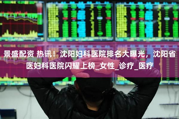 景盛配资 热讯！沈阳妇科医院排名大曝光，沈阳省医妇科医院闪耀上榜_女性_诊疗_医疗