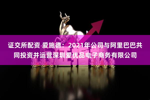 证交所配资 爱施德：2021年公司与阿里巴巴共同投资并运营深圳爱优品电子商务有限公司