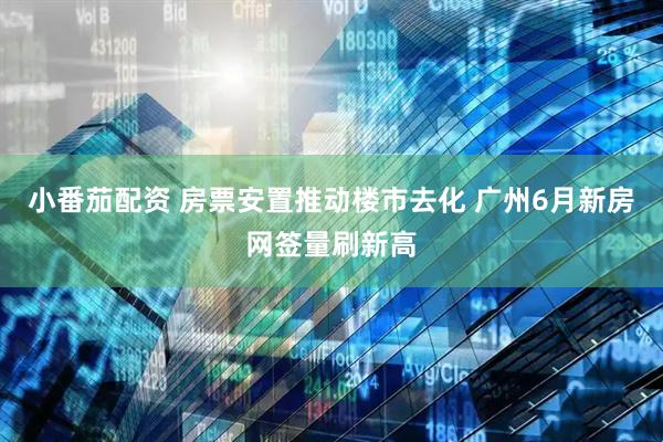 小番茄配资 房票安置推动楼市去化 广州6月新房网签量刷新高