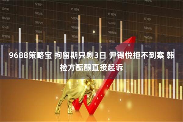 9688策略宝 拘留期只剩3日 尹锡悦拒不到案 韩检方酝酿直接起诉