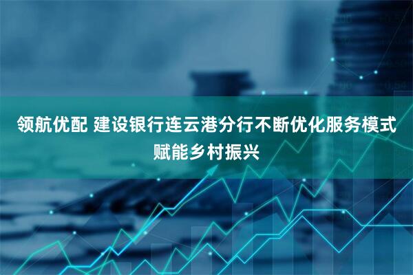 领航优配 建设银行连云港分行不断优化服务模式赋能乡村振兴