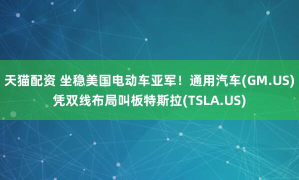 天猫配资 坐稳美国电动车亚军！通用汽车(GM.US)凭双线布局叫板特斯拉(TSLA.US)