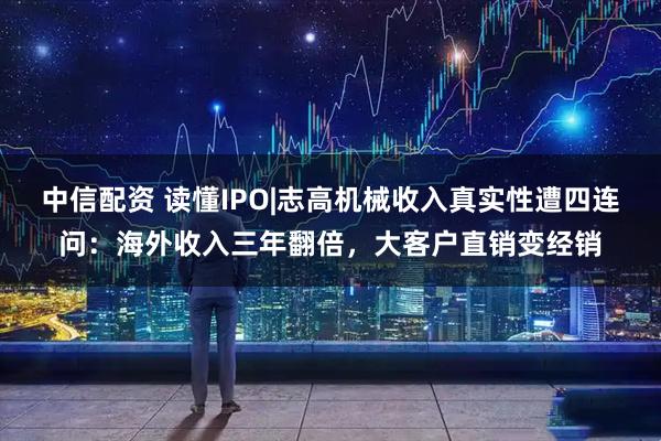 中信配资 读懂IPO|志高机械收入真实性遭四连问：海外收入三年翻倍，大客户直销变经销