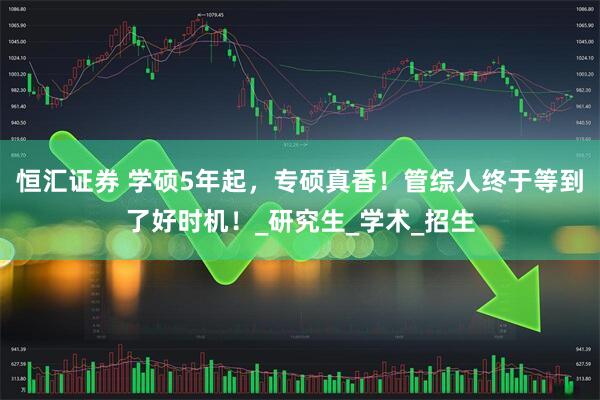 恒汇证券 学硕5年起，专硕真香！管综人终于等到了好时机！_研究生_学术_招生