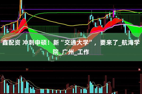 鑫配资 冲刺申硕！新“交通大学”，要来了_航海学院_广州_工作