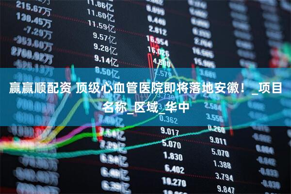 赢赢顺配资 顶级心血管医院即将落地安徽！_项目名称_区域_华中