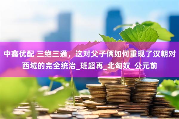 中鑫优配 三绝三通，这对父子俩如何重现了汉朝对西域的完全统治_班超再_北匈奴_公元前