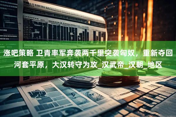 涨吧策略 卫青率军奔袭两千里突袭匈奴，重新夺回河套平原，大汉转守为攻_汉武帝_汉朝_地区