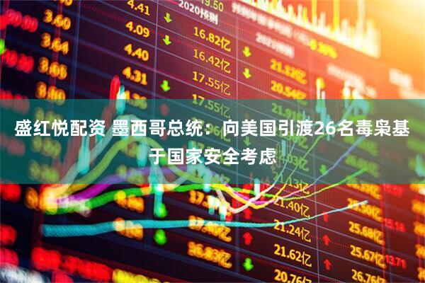 盛红悦配资 墨西哥总统：向美国引渡26名毒枭基于国家安全考虑