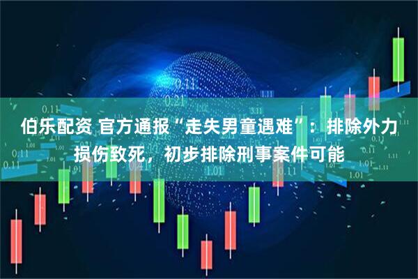 伯乐配资 官方通报“走失男童遇难”：排除外力损伤致死，初步排除刑事案件可能