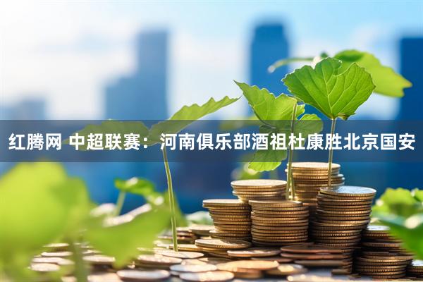 红腾网 中超联赛：河南俱乐部酒祖杜康胜北京国安