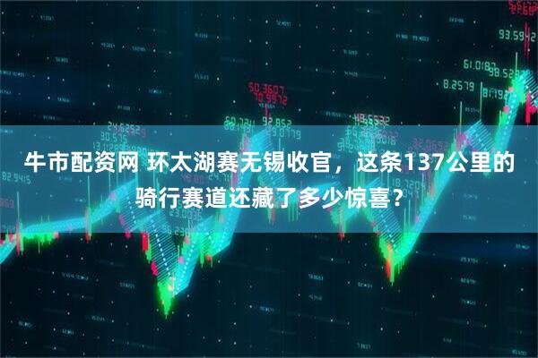 牛市配资网 环太湖赛无锡收官，这条137公里的骑行赛道还藏了多少惊喜？