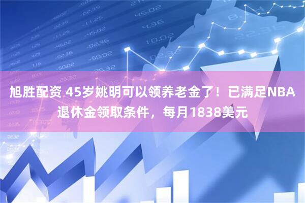旭胜配资 45岁姚明可以领养老金了！已满足NBA退休金领取条件，每月1838美元