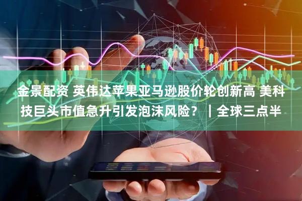 金景配资 英伟达苹果亚马逊股价轮创新高 美科技巨头市值急升引发泡沫风险？｜全球三点半
