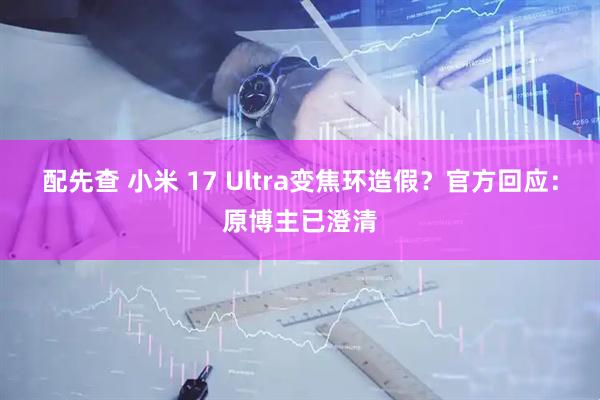 配先查 小米 17 Ultra变焦环造假？官方回应：原博主已澄清