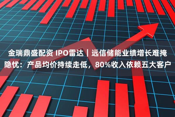 金瑞鼎盛配资 IPO雷达｜远信储能业绩增长难掩隐忧：产品均价持续走低，80%收入依赖五大客户