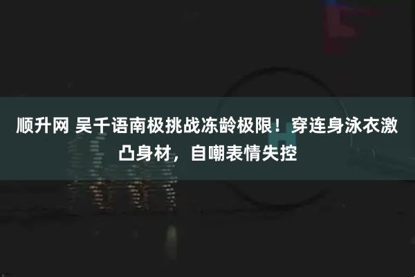 顺升网 吴千语南极挑战冻龄极限！穿连身泳衣激凸身材，自嘲表情失控