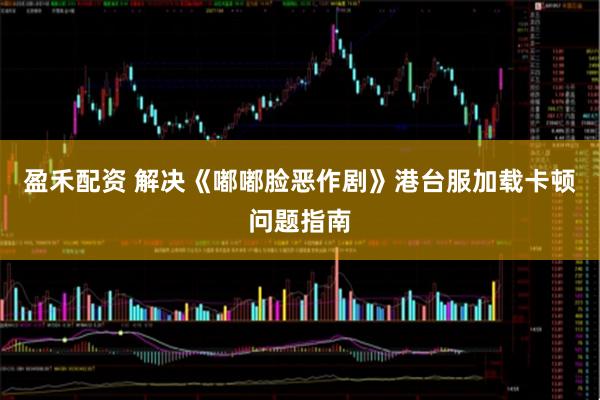 盈禾配资 解决《嘟嘟脸恶作剧》港台服加载卡顿问题指南
