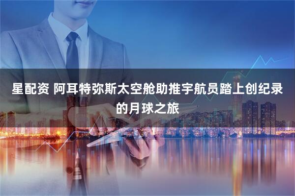 星配资 阿耳特弥斯太空舱助推宇航员踏上创纪录的月球之旅